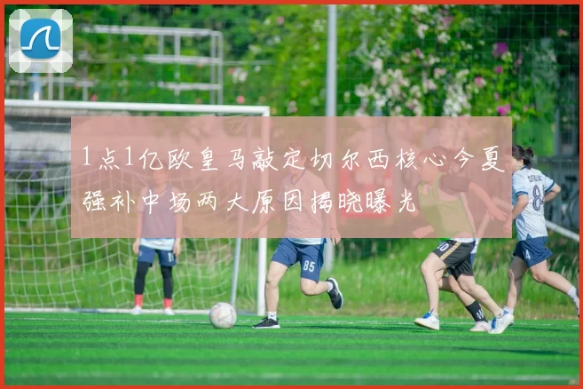 1点1亿欧皇马敲定切尔西核心今夏强补中场两大原因揭晓曝光